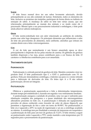 -5-


SABOR
   O leite fresco normal deve ter um sabor levemente adocicado, devido
principalmente ao seu alto conteúdo de lactose. Entretanto, todos os elementos do
leite, inclusive as proteínas são insípidas, participam de forma direta ou indireta na
sensação de sabor. A mudança de sabor no leite tem várias causas, que são
relacionadas principalmente ao manejo dos animais e ao modo como ele é
processado. Mesmo após o seu processamento industrial e embalagem, o leite pode
ainda absorver sabores indesejáveis.

ODOR
  O leite recém-ordenhado tem um odor relacionado ao ambiente de ordenha,
porém esse odor logo desaparece. Os principais elementos que influenciam o odor
do leite são provenientes de alimentos, meio ambiente, utensílios que entram em
contato direto com o leite e microorganismos.

COR
  A cor do leite que normalmente é um branco amarelado opaca se deve
principalmente à dispersão da luz pelas micelas de caseína. Os glóbulos de gordura
também dispersam a luz mas, pouco contribuem para a cor branca do leite. O
caroteno e a riboflavina contribuem para a cor amarelada.

TRATAMENTO DO LEITE

PADRONIZAÇÃO

  Padronização é a retirada parcial da gordura do leite. Mantém constante o teor no
produto final. O leite padronizado tipo C e UHT é, padronizado com 3% de
gordura. Feita por desnatadeiras centrífugas, o laticínio usa para si o creme retirado
para a fabricação de derivados do leite. Os leites tipo A e B não sofrem
padronização, devem ser integrais.

PASTEURIZAÇÃO

   Obtém-se a pasteurização aquecendo-se o leite a determinadas temperaturas,
durante tempo pré-estabelecido e, fazendo em seguida o seu resfriamento imediato.
   A pasteurização assegura a sanidade do produto, uma vez que é suficiente para
eliminação completa dos patógenos e a quase totalidade dos microorganismos
alteradores presentes no leite cru. A pasteurização é efetuada em equipamentos
providos de placas conhecido como trocador de calor de placas (figura-2), que
permitem a regeneração de frio e calor em torno de 85-90%. No pasteurizador, o
leite cru é aquecido a 45°C na seção de regeneração e sai ara a centrífuga acoplada
ao sistema. A centrífuga tem por finalidade a remoção de impurezas em suspensão e
a padronização do leite para um teor de gordura de 3-2,5%. O leite retorna a seguir
ao pasteurizador onde é aquecido a 75°C, sendo mantido a esta temperatura por 15
segundos para o processamento da pasteurização.
 