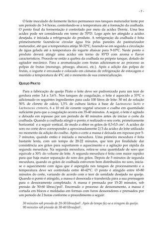 -7-


   O leite inoculado de fermente láctico permanece nos tanques maturador lente por
um período de 3-4 horas, controlando-se a temperatura até a formação da coalhada.
O ponto final da fermentação é controlado por meio da acidez Dornic. Uma boa
acidez pode ser considerada em torno de 70°D. Logo após ter atingido a acidez
desejada, é iniciada a refrigeração do produto. A refrigeração da coalhada é feita
primeiramente fazendo-se circular água fria pelas paredes do pasteurizador
maturador, até que a temperatura atinja 30-32°C, fazendo-se em seguida a circulação
de água gelada até a temperatura do iogurte abaixar para 9-10°C. Neste ponto o
produto deverá atingir uma acidez em torno de 85°D com aroma e flavor
característicos. Procede-se então a quebra da coalhada no próprio tanque, dotado de
agitador mecânico. Para a aromatização com frutas adicionam-se ao processo as
polpas de frutas (morango, pêssego, abacaxi, etc.). Após a adição das polpas de
frutas, o iogurte é envasado e colocado em câmaras de refrigeração de estocagem e
mantido a temperatura de 4°C até o momento de sua comercialização.

QUEIJO PRATO

   Para a fabricação de queijo Prato o leite deve ser padronizado para um teor de
gordura entre 3,4 a 3,6%. Nos tanques de coagulação, o leite é aquecido a 33°C e
adicionado os seguintes ingredientes para cada 100 litros de leite: 50 ml de solução
50% de cloreto de cálcio, 1,5% de cultura láctica à base de Lactococcus lactis e
Lactococcus cremoris, 6 a 10 ml de corante vegetal urucum e coalho em quantidade
suficiente para que a coagulação ocorra em 35-40 minutos. A seguir, o leite é agitado
e deixado em repouso por um período de 40 minutos antes de iniciar o corte da
coalhada. Quando a coalhada atingir o ponto, é realizado o seu corte, primeiramente
horizontal e a seguir vertical, de modo a obter os grãos de 0,3-0,5 cm3. A acidez do
soro no corte deve corresponder a aproximadamente 2/3 da acidez do leite utilizado
no momento da adição do coalho. Após o corte a massa é deixada em repouso por 5-
7 minutos, quando então é iniciada a mexedura. Uma primeira mexedura é feita
bastante lenta, com um tempo de 20-22 minutos, que tem por finalidade dar
consistência aos grãos para suportarem o aquecimento e a agitação por rápida da
segunda mexedura. Na segunda mexedura, retira-se uma quantidade de soro que
equivale a 30% do volume de leite. A segunda mexedura é feita com maior rapidez
para que haja maior separação do soro dos grãos. Depois de 5 minutos de segunda
mexedura, quando os grãos de coalhada estiverem bem distribuídos no soro, inicia-
se o aquecimento com água que é aspergida nos tanques de processamento e a
temperatura deve ser controlada entre 40-42°C. O ponto é atingido entre 65-80
minutos do corte, variando de acordo com o teor de umidade desejado no queijo.
Quando o ponto é atingido, a massa é dessorada e transferida para a sua prensagem
para o dessoramento completado. A massa é prensada por 15-20 minutos, sob
pressão de 50-60 libras/pol2. Encerrado o processo de dessoramento, a massa é
cortada em blocos e moldadas em formas com furos dessoradores e prensados por
um período de 2 horas conforme o procedimento a seguir:

  30 minutos sob pressão de 20-30 libras/pol2. Após do tempo faz-se a viragem do queijo.
  90 minutos sob pressão de 30-40 libras/pol2.
 