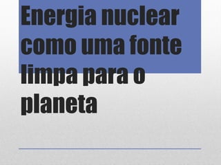 Energia nuclear
como uma fonte
limpa para o
planeta
 