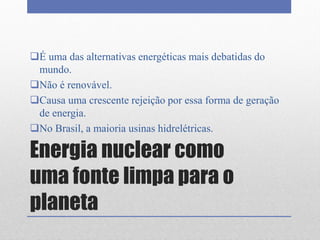 Energia nuclear como
uma fonte limpa para o
planeta
É uma das alternativas energéticas mais debatidas do
mundo.
Não é renovável.
Causa uma crescente rejeição por essa forma de geração
de energia.
No Brasil, a maioria usinas hidrelétricas.
 