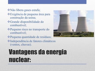 Vantagens da energia
nuclear:
Não libera gases estufa;
Exigência de pequena área para
construção da usina;
Grande disponibilidade do
combustível;
Pequeno risco no transporte do
combustível;
Pequena quantidade de resíduos;
Independência de fatores climáticos
(ventos, chuvas).
 