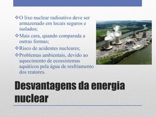 Desvantagens da energia
nuclear
O lixo nuclear radioativo deve ser
armazenado em locais seguros e
isolados;
Mais cara, quando comparada a
outras formas;
Risco de acidentes nucleares;
Problemas ambientais, devido ao
aquecimento de ecossistemas
aquáticos pela água de resfriamento
dos reatores.
 