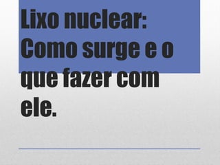 Lixo nuclear:
Como surge e o
que fazer com
ele.
 