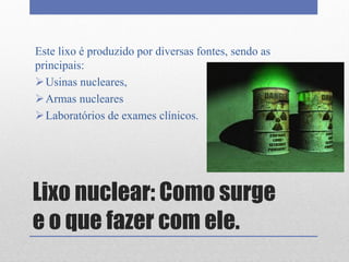Lixo nuclear: Como surge
e o que fazer com ele.
Este lixo é produzido por diversas fontes, sendo as
principais:
Usinas nucleares,
Armas nucleares
Laboratórios de exames clínicos.
 