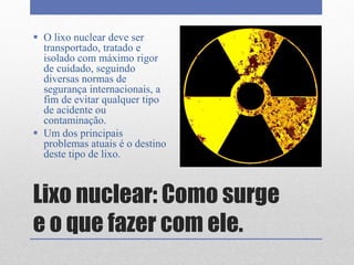 Lixo nuclear: Como surge
e o que fazer com ele.
 O lixo nuclear deve ser
transportado, tratado e
isolado com máximo rigor
de cuidado, seguindo
diversas normas de
segurança internacionais, a
fim de evitar qualquer tipo
de acidente ou
contaminação.
 Um dos principais
problemas atuais é o destino
deste tipo de lixo.
 
