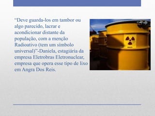 “Deve guarda-los em tambor ou
algo parecido, lacrar e
acondicionar distante da
população, com a menção
Radioativo (tem um símbolo
universal)”-Daniela, estagiária da
empresa Eletrobras Eletronuclear,
empresa que opera esse tipo de lixo
em Angra Dos Reis.
 