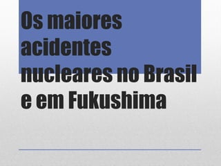 Os maiores
acidentes
nucleares no Brasil
e em Fukushima
 