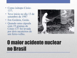 O maior acidente nuclear
no Brasil
• Como isótopo Césio-
137;
• Teve início no dia 13 de
setembro de 1987
• Em Goiânia, Goiás.
• Quando uma cápsula
com 19 gramas de
Césio-137 foi levada
por dois sucateiros de
um ferro-velho.
 