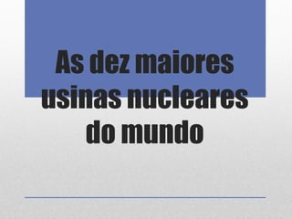 As dez maiores
usinas nucleares
do mundo
 
