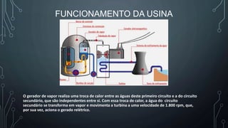 FUNCIONAMENTO DA USINA
O gerador de vapor realiza uma troca de calor entre as águas deste primeiro circuito e a do circuito
secundário, que são independentes entre si. Com essa troca de calor, a água do circuito
secundário se transforma em vapor e movimenta a turbina a uma velocidade de 1.800 rpm, que,
por sua vez, aciona o gerado relétrico.
 