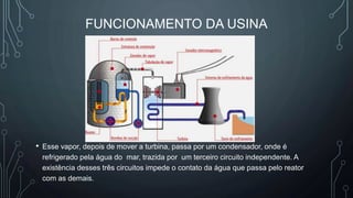 FUNCIONAMENTO DA USINA
• Esse vapor, depois de mover a turbina, passa por um condensador, onde é
refrigerado pela água do mar, trazida por um terceiro circuito independente. A
existência desses três circuitos impede o contato da água que passa pelo reator
com as demais.
 