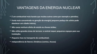 VANTAGENS DA ENERGIA NUCLEAR
• É um combustível mais barato que muitos outros como por exemplo o petróleo;
• Fonte mais concentrada na geração de energia( pequeno pedaço de urânio pode
abastecer um cidade inteira);
• Não causa nenhum efeito de estufa ou chuvas ácidas;
• Não utiliza grandes áreas de terreno: a central requer pequenos espaços para sua
instalação;
• Pequeno risco no transporte do combustível;
• Independência de fatores climáticos (ventos; chuvas)
 