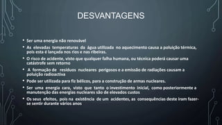 DESVANTAGENS
• Ser uma energia não renovável
• As elevadas temperaturas da água utilizada no aquecimento causa a poluição térmica,
pois esta é lançada nos rios e nas ribeiras.
• O risco de acidente, visto que qualquer falha humana, ou técnica poderá causar uma
catástrofe sem retorno
• A formação de resíduos nucleares perigosos e a emissão de radiações causam a
poluição radioactiva
• Pode ser utilizada para fiz bélicos, para a construção de armas nucleares.
• Ser uma energia cara, visto que tanto o investimento inicial, como posteriormente a
manutenção das energias nucleares são de elevados custos
• Os seus efeitos, pois na existência de um acidentes, as consequências deste iram fazer-
se sentir durante vários anos
 
