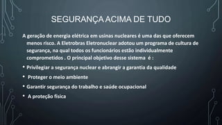 SEGURANÇA ACIMA DE TUDO
A geração de energia elétrica em usinas nucleares é uma das que oferecem
menos risco. A Eletrobras Eletronuclear adotou um programa de cultura de
segurança, na qual todos os funcionários estão individualmente
comprometidos . O principal objetivo desse sistema é :
• Privilegiar a segurança nuclear e abrangir a garantia da qualidade
• Proteger o meio ambiente
• Garantir segurança do trabalho e saúde ocupacional
• A proteção física
 
