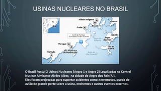USINAS NUCLEARES NO BRASIL
O Brasil Possui 2 Usinas Nucleares (Angra 1 e Angra 2) Localizadas na Central
Nuclear Almirante Alváro Alber, na cidade de Angra dos Reis(RJ).
Elas foram projetadas para suportar acidentes como: terremotos, queda de
avião de grande porte sobre a usina, enchentes e outros eventos externos.
 
