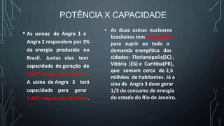 POTÊNCIA X CAPACIDADE
• As usinas de Angra 1 e
Angra 2 respondem por 3%
da energia produzida no
Brasil. Juntas elas tem
capacidade de geração de
2.007 megawatts elétricos.
A usina de Angra 3 terá
capacidade para gerar
1.405 megawatts elétricos.
• As duas usinas nucleares
brasileiras tem capacidade
para suprir ao todo a
demanda energética das
cidades: Florianópolis(SC) ,
Vitória (ES) e Curitiba(PR),
que somam cerca de 2,5
milhões de habitantes. Já a
sina de Angra 3 deve gerar
1/3 do consumo de energia
do estado do Rio de Janeiro.
 