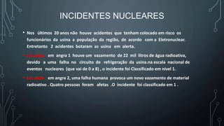 INCIDENTES NUCLEARES
• Nos últimos 20 anos não houve acidentes que tenham colocado em risco os
funcionários da usina a população da região, de acordo com a Eletronuclear.
Entretanto 2 acidentes botaram as usina em alerta.
• Em 2001: em angra 1 houve um vazamento de 22 mil litros de água radioativa,
devido a uma falha no circuito de refrigeração da usina.na escala nacional de
eventos nucleares (que vai de 0 a 8) , o incidente foi Classificado em nível 1.
• Em 2009: em angra 2, uma falha humana provoca um novo vazamento de material
radioativo . Quatro pessoas foram afetas .O incidente foi classificado em 1 .
 