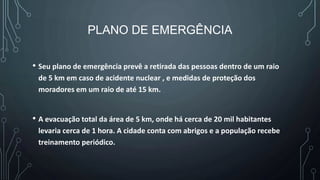 PLANO DE EMERGÊNCIA
• Seu plano de emergência prevê a retirada das pessoas dentro de um raio
de 5 km em caso de acidente nuclear , e medidas de proteção dos
moradores em um raio de até 15 km.
• A evacuação total da área de 5 km, onde há cerca de 20 mil habitantes
levaria cerca de 1 hora. A cidade conta com abrigos e a população recebe
treinamento periódico.
 