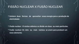 FISSÃO NUCLEAR X FUSÃO NUCLEAR
• Existem duas formas de aproveitar essas energia para a produção de
eletricidade:
• Fissão nuclear : O núcleo atômico se divide em duas ou mais partículas.
• Fusão nuclear: Os dois ou mais núcleos se unem para produzir um
novo elemento.
 