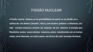 FISSÃO NUCLEAR
A fissão nuclear baseou-se na possibilidade de partir-se ou dividir-se o
núcleo de um átomo “pesado”, isto é, com muitos prótons e nêutrons, em
dois núcleos menores, através do impacto de um nêutron. A energia que
Mantinha juntos esses núcleos menores, antes constituindo um só núcleo
maior, seria liberada, na maior parte, em forma de calor (energia térmica).
 