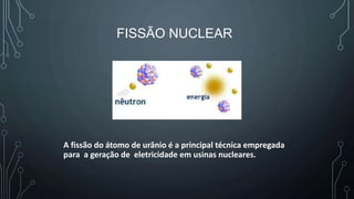 FISSÃO NUCLEAR
A fissão do átomo de urânio é a principal técnica empregada
para a geração de eletricidade em usinas nucleares.
 