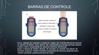 BARRAS DE CONTROLE
Com o objetivo de controlar a reação em cadeia são inseridas Barras de Controle
no Núcleo do Reator. Essas Barras são constituídas de uma liga de Prata, Cádmio
e Índio e têm a propriedade de absorver nêutrons, diminuindo
Assim o número de fissões. Através de inserção ou retirada das Barras de
Controle podemos manter constante a população de nêutrons, podendo assim
manter constante a potência térmica do reator.
 