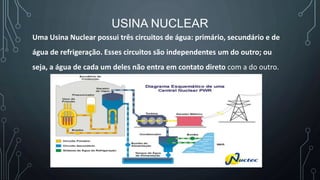 USINA NUCLEAR
Uma Usina Nuclear possui três circuitos de água: primário, secundário e de
água de refrigeração. Esses circuitos são independentes um do outro; ou
seja, a água de cada um deles não entra em contato direto com a do outro.
 