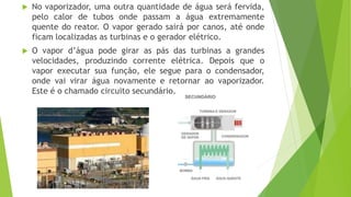  No vaporizador, uma outra quantidade de água será fervida,
pelo calor de tubos onde passam a água extremamente
quente do reator. O vapor gerado sairá por canos, até onde
ficam localizadas as turbinas e o gerador elétrico.
 O vapor d’água pode girar as pás das turbinas a grandes
velocidades, produzindo corrente elétrica. Depois que o
vapor executar sua função, ele segue para o condensador,
onde vai virar água novamente e retornar ao vaporizador.
Este é o chamado circuito secundário.
 