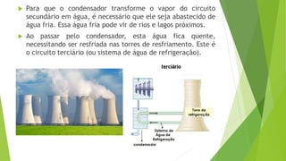  Para que o condensador transforme o vapor do circuito
secundário em água, é necessário que ele seja abastecido de
água fria. Essa água fria pode vir de rios e lagos próximos.
 Ao passar pelo condensador, esta água fica quente,
necessitando ser resfriada nas torres de resfriamento. Este é
o circuito terciário (ou sistema de água de refrigeração).
 