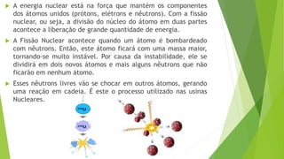  A energia nuclear está na força que mantém os componentes
dos átomos unidos (prótons, elétrons e nêutrons). Com a fissão
nuclear, ou seja, a divisão do núcleo do átomo em duas partes
acontece a liberação de grande quantidade de energia.
 A Fissão Nuclear acontece quando um átomo é bombardeado
com nêutrons. Então, este átomo ficará com uma massa maior,
tornando-se muito instável. Por causa da instabilidade, ele se
dividirá em dois novos átomos e mais alguns nêutrons que não
ficarão em nenhum átomo.
 Esses nêutrons livres vão se chocar em outros átomos, gerando
uma reação em cadeia. É este o processo utilizado nas usinas
Nucleares.
 