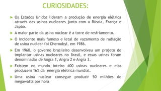 CURIOSIDADES:
 Os Estados Unidos lideram a produção de energia elétrica
através das usinas nucleares junto com a Rússia, França e
Japão.
 A maior parte da usina nuclear é a torre de resfriamento.
 O incidente mais famoso e letal de vazamento de radiação
de usina nuclear foi Chernobyl, em 1986.
 Em 1960, o governo brasileiro desenvolveu um projeto de
implantar usinas nucleares no Brasil, e essas usinas foram
denominadas de Angra 1, Angra 2 e Angra 3.
 Existem no mundo inteiro 400 usinas nucleares e elas
produzem 16% da energia elétrica mundial.
 Uma usina nuclear consegue produzir 50 milhões de
megawatts por hora
 