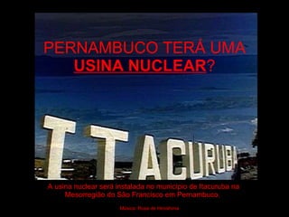 PERNAMBUCO TERÁ UMA  USINA NUCLEAR ? A usina nuclear será instalada no município de Itacuruba na Mesorregião do São Francisco em Pernambuco.  Música: Rosa de Hiroshima 