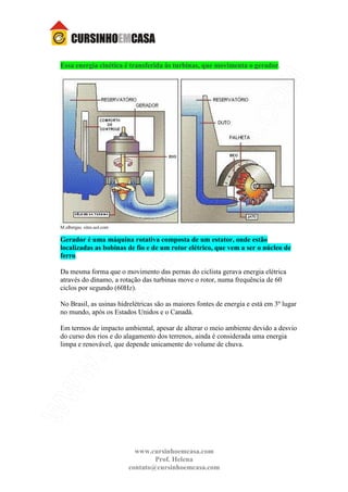 www.cursinhoemcasa.com
Prof. Helena
contato@cursinhoemcasa.com
Essa energia cinética é transferida às turbinas, que movimenta o gerador.
M.albergas. sites.uol.com
Gerador é uma máquina rotativa composta de um estator, onde estão
localizadas as bobinas de fio e de um rotor elétrico, que vem a ser o núcleo de
ferro.
Da mesma forma que o movimento das pernas do ciclista gerava energia elétrica
através do dínamo, a rotação das turbinas move o rotor, numa frequência de 60
ciclos por segundo (60Hz).
No Brasil, as usinas hidrelétricas são as maiores fontes de energia e está em 3º lugar
no mundo, após os Estados Unidos e o Canadá.
Em termos de impacto ambiental, apesar de alterar o meio ambiente devido a desvio
do curso dos rios e do alagamento dos terrenos, ainda é considerada uma energia
limpa e renovável, que depende unicamente do volume de chuva.
 