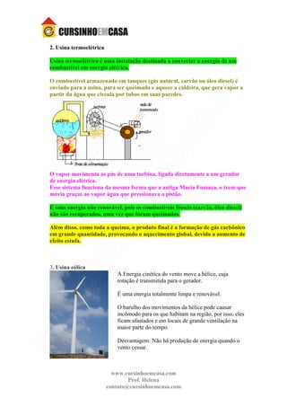 www.cursinhoemcasa.com
Prof. Helena
contato@cursinhoemcasa.com
2. Usina termoelétrica
Usina termoelétrica é uma instalação destinada a converter a energia de um
combustível em energia elétrica.
O combustível armazenado em tanques (gás natural, carvão ou óleo diesel) é
enviado para a usina, para ser queimado e aquece a caldeira, que gera vapor a
partir da água que circula por tubos em suas paredes.
O vapor movimenta as pás de uma turbina, ligada diretamente a um gerador
de energia elétrica.
Esse sistema funciona da mesma forma que a antiga Maria Fumaça, o trem que
movia graças ao vapor água que pressionava o pistão.
É uma energia não renovável, pois os combustíveis fósseis (carvão, óleo diesel)
não são recuperados, uma vez que foram queimados.
Além disso, como toda a queima, o produto final é a formação de gás carbônico
em grande quantidade, provocando o aquecimento global, devido a aumento de
efeito estufa.
3. Usina eólica
A Energia cinética do vento move a hélice, cuja
rotação é transmitida para o gerador.
É uma energia totalmente limpa e renovável.
O barulho dos movimentos da hélice pode causar
incômodo para os que habitam na região, por isso, eles
ficam afastados e em locais de grande ventilação na
maior parte do tempo.
Desvantagem: Não há produção de energia quando o
vento cessar.
 