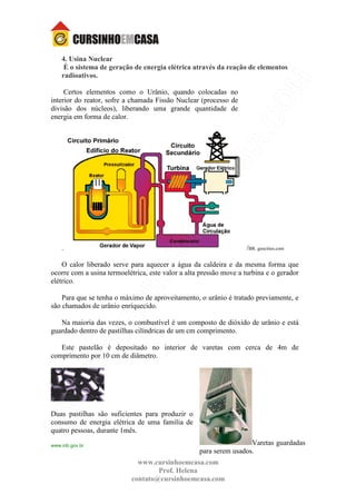 www.cursinhoemcasa.com
Prof. Helena
contato@cursinhoemcasa.com
4. Usina Nuclear
È o sistema de geração de energia elétrica através da reação de elementos
radioativos.
Certos elementos como o Urânio, quando colocadas no
interior do reator, sofre a chamada Fissão Nuclear (processo de
divisão dos núcleos), liberando uma grande quantidade de
energia em forma de calor.
. /BR. geocities.com
O calor liberado serve para aquecer a água da caldeira e da mesma forma que
ocorre com a usina termoelétrica, este valor a alta pressão move a turbina e o gerador
elétrico.
Para que se tenha o máximo de aproveitamento, o urânio é tratado previamente, e
são chamados de urânio enriquecido.
Na maioria das vezes, o combustível é um composto de dióxido de urânio e está
guardado dentro de pastilhas cilíndricas de um cm comprimento.
Este pastelão é depositado no interior de varetas com cerca de 4m de
comprimento por 10 cm de diâmetro.
Duas pastilhas são suficientes para produzir o
consumo de energia elétrica de uma família de
quatro pessoas, durante 1mês.
www.inb.gov.br Varetas guardadas
para serem usados.
 