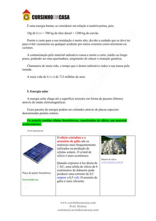 www.cursinhoemcasa.com
Prof. Helena
contato@cursinhoemcasa.com
È uma energia barata, se considerar em relação à matéria prima, pois.
10g de U235 = 700 kg de óleo diesel = 1200 kg de carvão.
Porém o custo para a sua instalação é muito alto, devido a cuidado que se deve ter
para evitar vazamento ou qualquer acidente por meios externos como terremoto ou
ciclones.
A contaminação pelo material radioativo causa a morte a curto, médio ou longo
prazo, podendo ser uma queimadura, surgimento de câncer o mutação genética.
Chamamos de meia-vida, o tempo que o átomo radioativo reduz a sua massa pela
metade.
A meia vida do U235 é de 712 milhões de anos.
5. Energia solar
A energia solar chaga até a superfície terrestre em forma de pacotes (fótons)
através de ondas eletromagnéticas.
Esses pacotes de energia podem ser coletados através de placas especiais
denominadas painéis solares.
Os painéis contêm células fotoelétricas, constituídas de silício, um material
semicondutor.
/www.lunytune.net
Placa de painel fotoelétrico
forumsolar.eu
O silício cristalino e o
arsenieto de gálio são os
materiais mais frequentemente
utilizados na produção de
células solares. O cristal de
silício é mais econômico.
Quando expostos à luz direta de
1 AU, uma célula de silício de 6
centímetros de diâmetro pode
produzir uma corrente de 0,5
ampere a 0,5 volt. O arsenito de
gálio é mais eficiente.
Minério de silício
www.terraris.com.br
 
