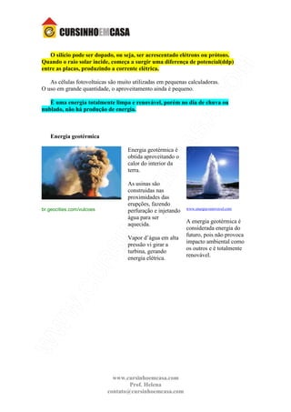 www.cursinhoemcasa.com
Prof. Helena
contato@cursinhoemcasa.com
O silício pode ser dopado, ou seja, ser acrescentado elétrons ou prótons.
Quando o raio solar incide, começa a surgir uma diferença de potencial(ddp)
entre as placas, produzindo a corrente elétrica.
As células fotovoltaicas são muito utilizadas em pequenas calculadoras.
O uso em grande quantidade, o aproveitamento ainda é pequeno.
È uma energia totalmente limpa e renovável, porém no dia de chuva ou
nublado, não há produção de energia.
Energia geotérmica
br.geocities.com/vulcoes
Energia geotérmica é
obtida aproveitando o
calor do interior da
terra.
As usinas são
construidas nas
proximidades das
erupções, fazendo
perfuração e injetando
água para ser
aquecida.
Vapor d’água em alta
pressão vi girar a
turbina, gerando
energia elétrica.
www.energia-renovavel.com
A energia geotérmica é
considerada energia do
futuro, pois não provoca
impacto ambiental como
os outros e é totalmente
renovável.
 