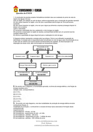 www.cursinhoemcasa.com
Prof. Helena
contato@cursinhoemcasa.com
Questões do ENEM
1. A construção de grandes projetos hidroelétricos também deve ser analisada do ponto de vista do
regime das águas e de seu
ciclo na região. Em relação ao ciclo da água, pode-se argumentar que a construção de grandes represas
(A) não causa impactos na região, uma vez que a quantidade total de água da Terra permanece
constante.
(B) não causa impactos na região, uma vez que a água que alimenta a represa prossegue depois rio
abaixo com a mesma
vazão e velocidade.
(C) aumenta a velocidade dos rios, acelerando o ciclo da água na região.
(D) aumenta a evaporação na região da represa, acompanhada também por um aumento local da
umidade relativa do ar.
(E) diminui a quantidade de água disponível para a realização do ciclo da água
O diagrama abaixo representa a energia solar que atinge a Terra e sua utilização na geração de
eletricidade. A energia solar é responsável pela manutenção do ciclo da água, pela movimentação do ar,
e pelo ciclo do carbono que ocorre através da fotossíntese dos vegetais, da decomposição e da
respiração dos seres vivos, além da formação de combustíveis fósseis.
2. De acordo com o diagrama, a humanidade aproveita, na forma de energia elétrica, uma fração da
energia recebida como
radiação solar, correspondente a:
(A) 4 ×10-9
(B) 2,5 ×10-6
(C) 4 ×10-4
(D) 2,5 ×10-3
(E) 4 ×10-2
3. De acordo com este diagrama, uma das modalidades de produção de energia elétrica envolve
combustíveis fósseis. A
modalidade de produção, o combustível e a escala de tempo típica associada à formação desse
combustível são,
respectivamente,
(A) hidroelétricas - chuvas - um dia
(B) hidroelétricas - aquecimento do solo - um mês
(C) termoelétricas - petróleo - 200 anos
(D) termoelétricas - aquecimento do solo - 1 milhão de anos
(E) termoelétricas - petróleo - 500 milhões de anos
 