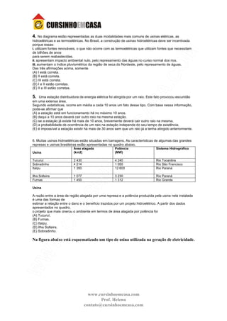 www.cursinhoemcasa.com
Prof. Helena
contato@cursinhoemcasa.com
4. No diagrama estão representadas as duas modalidades mais comuns de usinas elétricas, as
hidroelétricas e as termoelétricas. No Brasil, a construção de usinas hidroelétricas deve ser incentivada
porque essas:
I. utilizam fontes renováveis, o que não ocorre com as termoelétricas que utilizam fontes que necessitam
de bilhões de anos
para serem reabastecidas.
II. apresentam impacto ambiental nulo, pelo represamento das águas no curso normal dos rios.
III. aumentam o índice pluviométrico da região de seca do Nordeste, pelo represamento de águas.
Das três afirmações acima, somente
(A) I está correta.
(B) II está correta.
(C) III está correta.
(D) I e II estão corretas.
(E) II e III estão corretas.
5. Uma estação distribuidora de energia elétrica foi atingida por um raio. Este fato provocou escuridão
em uma extensa área.
Segundo estatísticas, ocorre em média a cada 10 anos um fato desse tipo. Com base nessa informação,
pode-se afirmar que
(A) a estação está em funcionamento há no máximo 10 anos.
(B) daqui a 10 anos deverá cair outro raio na mesma estação.
(C) se a estação já existe há mais de 10 anos, brevemente deverá cair outro raio na mesma.
(D) a probabilidade de ocorrência de um raio na estação independe do seu tempo de existência.
(E) é impossível a estação existir há mais de 30 anos sem que um raio já a tenha atingido anteriormente.
6. Muitas usinas hidroelétricas estão situadas em barragens. As características de algumas das grandes
represas e usinas brasileiras estão apresentadas no quadro abaixo.
Usina
Área alagada
(km2)
Potência
(MW)
Sistema Hidrográfico
Tucuruí 2 430 4 240 Rio Tocantins
Sobradinho 4 214 1 050 Rio São Francisco
Itaipu 1 350 12 600 Rio Paraná
Ilha Solteira 1 077 3 230 Rio Paraná
Furnas 1 450 1 312 Rio Grande
Usina
A razão entre a área da região alagada por uma represa e a potência produzida pela usina nela instalada
é uma das formas de
estimar a relação entre o dano e o benefício trazidos por um projeto hidroelétrico. A partir dos dados
apresentados no quadro,
o projeto que mais onerou o ambiente em termos de área alagada por potência foi
(A) Tucuruí.
(B) Furnas.
(C) Itaipu.
(D) Ilha Solteira.
(E) Sobradinho.
Na figura abaixo está esquematizado um tipo de usina utilizada na geração de eletricidade.
 