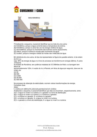www.cursinhoemcasa.com
Prof. Helena
contato@cursinhoemcasa.com
7 Analisando o esquema, é possível identificar que se trata de uma usina:
(A) hidrelétrica, porque a água corrente baixa a temperatura da turbina.
(B) hidrelétrica, porque a usina faz uso da energia cinética da água.
(C) termoelétrica, porque no movimento das turbinas ocorre aquecimento.
(D) eólica, porque a turbina é movida pelo movimento da água.
(E) nuclear, porque a energia é obtida do núcleo das moléculas de água.
8 A eficiência de uma usina, do tipo da representada na figura da questão anterior, é da ordem
de 0,9, ou
seja, 90% da energia da água no início do processo se transforma em energia elétrica. A usina
Ji-Paraná,
do Estado de Rondônia, tem potência instalada de 512 Milhões de Watt, e a barragem tem
altura de
aproximadamente 120m. A vazão do rio Ji-Paraná, em litros de água por segundo, deve ser da
ordem de:
(A) 50
(B) 500
(C) 5.000
(D) 50.000
(E) 500.000
No processo de obtenção de eletricidade, ocorrem várias transformações de energia.
Considere duas
delas:
I. cinética em elétrica II. potencial gravitacional em cinética
Analisando o esquema, é possível identificar que elas se encontram, respectivamente, entre:
(A) I- a água no nível h e a turbina, II- o gerador e a torre de distribuição.
(B) I- a água no nível h e a turbina, II- a turbina e o gerador.
(C) I- a turbina e o gerador, II- a turbina e o gerador.
(D) I- a turbina e o gerador, II- a água no nível h e a turbina.
(E) I- o gerador e a torre de distribuição, II- a água no nível h e a turbina
 