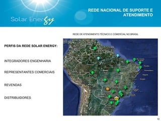 REDE NACIONAL DE SUPORTE E
                                                        ATENDIMENTO



                               REDE DE ATENDIMENTO TÉCNICO E COMERCIAL NO BRASIL




PERFIS DA REDE SOLAR ENERGY:



INTEGRADORES ENGENHARIA


REPRESENTANTES COMERCIAIS



REVENDAS



DISTRIBUIDORES




                                                                                   10
 