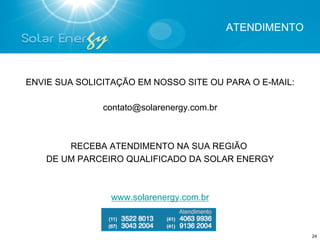 ATENDIMENTO




ENVIE SUA SOLICITAÇÃO EM NOSSO SITE OU PARA O E-MAIL:

               contato@solarenergy.com.br



        RECEBA ATENDIMENTO NA SUA REGIÃO
    DE UM PARCEIRO QUALIFICADO DA SOLAR ENERGY



                www.solarenergy.com.br



                                                          24
 