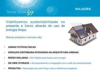 SOLUÇÕES



     Viabilizamos sustentabilidade no
     presente e futuro através do uso de
     energia limpa.

     Nossos produtos e serviços são:


•     USINAS FOTOVOLTAICAS

•     GERAÇÃO DISTRIBUIDA INTEGRADA NA ARQUITETURA URBANA

•     REDES ISOLADAS – Mini Redes para locais sem energia

•     ON GRID STORAGE – Armazenamento e integração com a rede da concessionária

•     PRODUTOS - Fabricação da Linha Plug e Use e eficiência energética
 