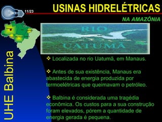 UHE Balbina Localizada no rio Uatumã, em Manaus. A n tes de sua existência , Manaus era abastecida de energia produzida por termoelétricas que queimavam o petróleo.   Balbina é considerada uma tragédia econômica. Os custos para a sua construção foram elevados, pórem a quantidade de energia gerada é pequena. 