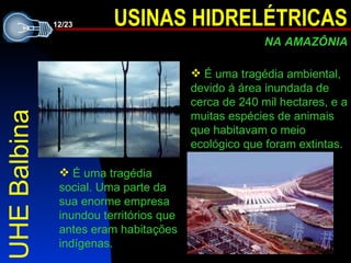 UHE Balbina É uma tragédia ambiental, devido á área inundada de cerca de 240 mil hectares, e a muitas espécies de animais que habitavam o meio ecológico que foram extintas. É uma tragédia social. Uma parte da sua enorme empresa inundou territórios que antes eram habitações indígenas.  