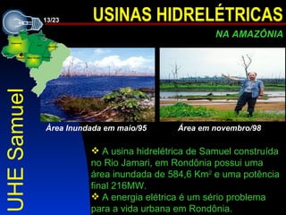 UHE Samuel A usina hidrelétrica de Samuel construída no Rio Jamari,  em Rondônia  possui uma área inundada de 584,6 Km 2  e uma pot ência  final 216MW.   A energia elétrica é um sério problema para a vida urbana em Rondônia.  Àrea Inundada em maio/95 Área em novembro/98   