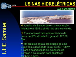 UHE Samuel A usina de Samuel teve sua construção iniciada em 1982 e ainda não está concluída. È responsável pelo abastecimento de   cerca de 50% do estado, gerando 172,80 Mw. Há projetos para a construção de uma usina com capacidade inicial de 237,70MW ,  e com a possibilidade de expansão da geração e do sistema para abastecer também  o  Acre. 