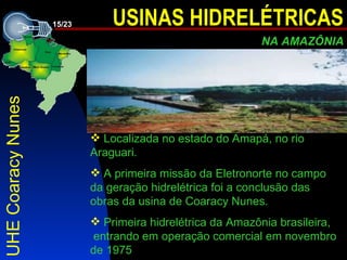 UHE Coaracy Nunes L ocalizada no estado do Amapá ,   no rio Araguari . A primeira missão da Eletronorte no campo da geração hidrelétrica foi a conclusão das obras da usina de Coaracy Nunes .   P rimeira hidrelétrica da Amazônia brasileira ,   entra ndo  em operação comercial  e m novembro de 1975 