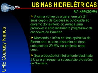 UHE Coaracy Nunes A  usina começou a gerar energia 21 anos depois da concessão outorgada ao governo do território do Amapá para promover o aproveitamento progressivo da cachoeira do Paredão. Marcando o início da fase operativa da Eletronorte, a usina dispunha de duas unidades de 20 MW de potência cada uma.   Sua produção foi inteiramente destinada à Cea e entregue na subestação provisória de Santana . 