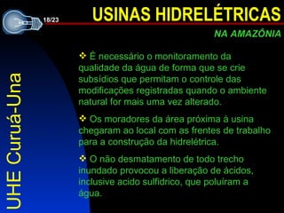UHE Curuá-Una É  necessário o monitoramento da qualidade da água de forma que se crie subsídios que permitam o controle das modificações registradas quando o ambiente natural for mais uma vez alterado.  O s moradores da área próxima à usina chegaram ao local com as frentes de trabalho para a construção da hidrelétrica. O não desmatamento de todo trecho inundado provocou a liberação de ácidos, inclusive acido sulfidrico, que poluíram a água.  